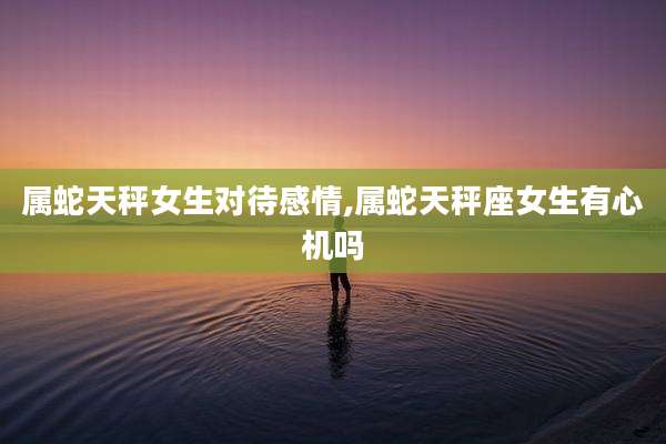 属蛇天秤女生对待感情,属蛇天秤座女生有心机吗