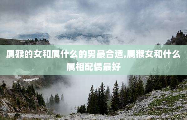属猴的女和属什么的男最合适,属猴女和什么属相配偶最好