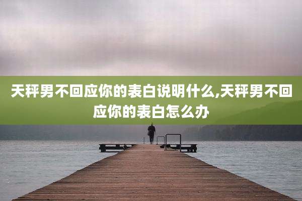天秤男不回应你的表白说明什么,天秤男不回应你的表白怎么办