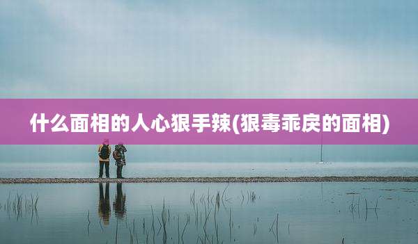 什么面相的人心狠手辣(狠毒乖戾的面相)