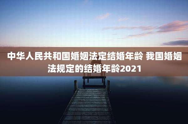中华人民共和国婚姻法定结婚年龄 我国婚姻法规定的结婚年龄2021