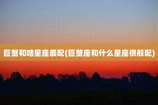 巨蟹和啥星座最配(巨蟹座和什么星座很般配)