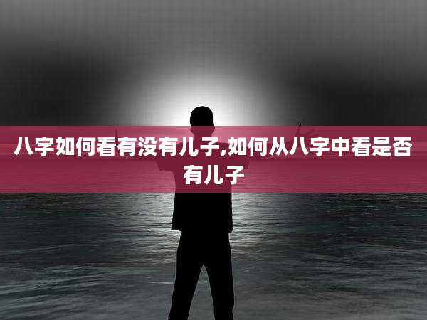 八字如何看有没有儿子,如何从八字中看是否有儿子