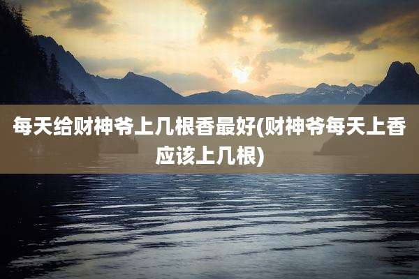 每天给财神爷上几根香最好(财神爷每天上香应该上几根)