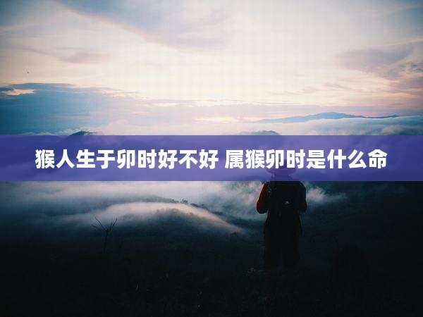 猴人生于卯时好不好 属猴卯时是什么命