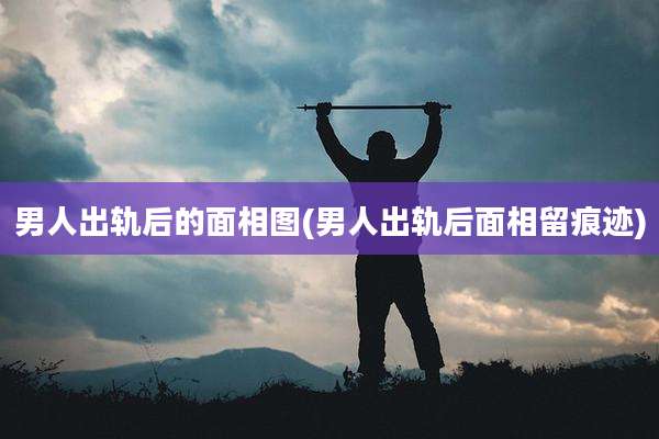 男人出轨后的面相图(男人出轨后面相留痕迹)