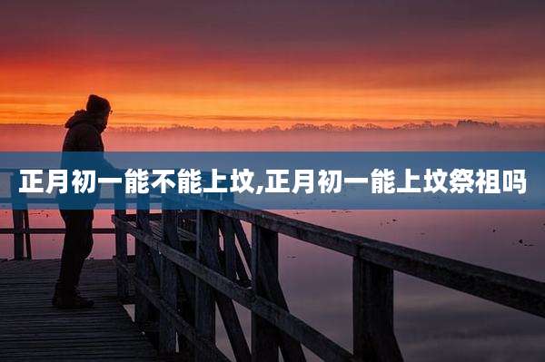 正月初一能不能上坟,正月初一能上坟祭祖吗