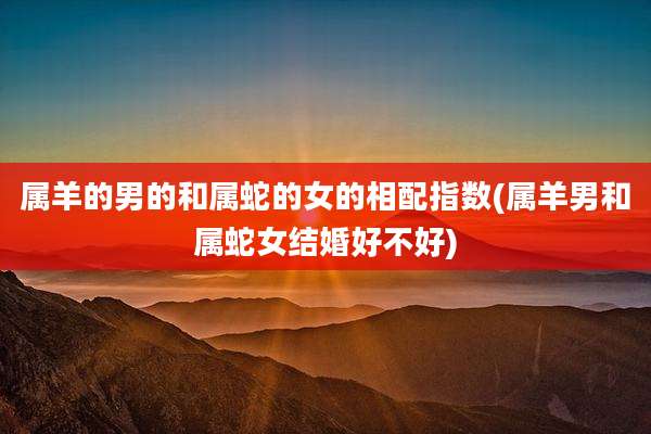 属羊的男的和属蛇的女的相配指数(属羊男和属蛇女结婚好不好)