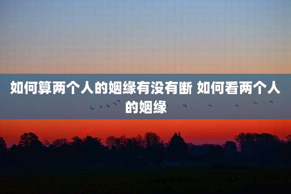 如何算两个人的姻缘有没有断 如何看两个人的姻缘