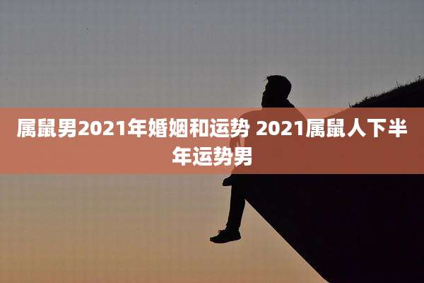 属鼠男2021年婚姻和运势 2021属鼠人下半年运势男