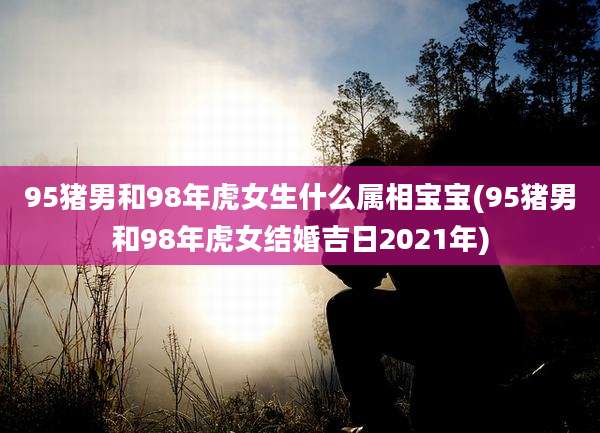95猪男和98年虎女生什么属相宝宝(95猪男和98年虎女结婚吉日2021年)