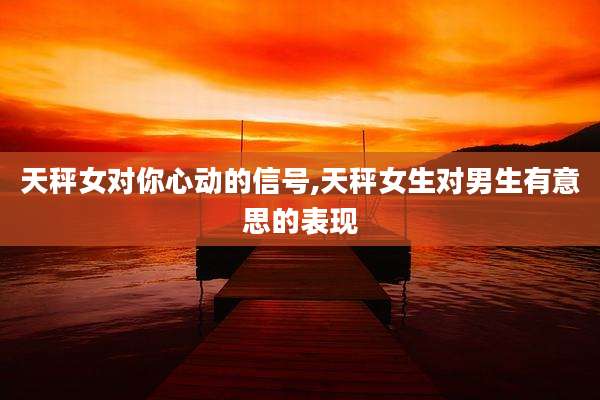 天秤女对你心动的信号,天秤女生对男生有意思的表现