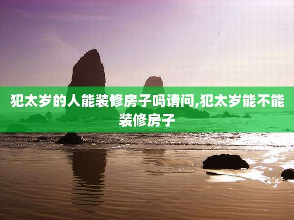 犯太岁的人能装修房子吗请问,犯太岁能不能装修房子
