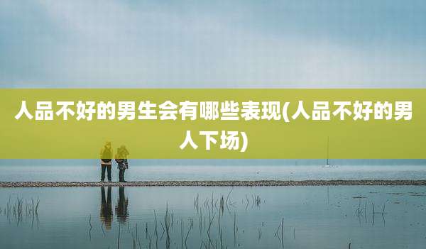 人品不好的男生会有哪些表现(人品不好的男人下场)