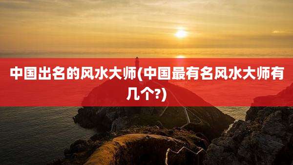 中国出名的风水大师(中国最有名风水大师有几个?)