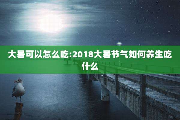 大暑可以怎么吃:2018大暑节气如何养生吃什么