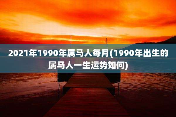 2021年1990年属马人每月(1990年出生的属马人一生运势如何)