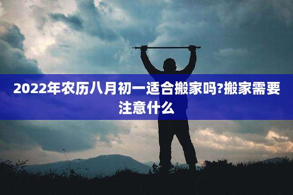 2022年农历八月初一适合搬家吗?搬家需要注意什么