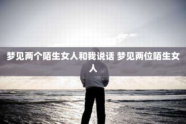 梦见两个陌生女人和我说话 梦见两位陌生女人
