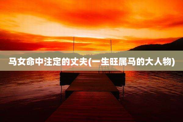 马女命中注定的丈夫(一生旺属马的大人物)