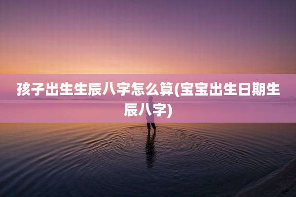 孩子出生生辰八字怎么算(宝宝出生日期生辰八字)