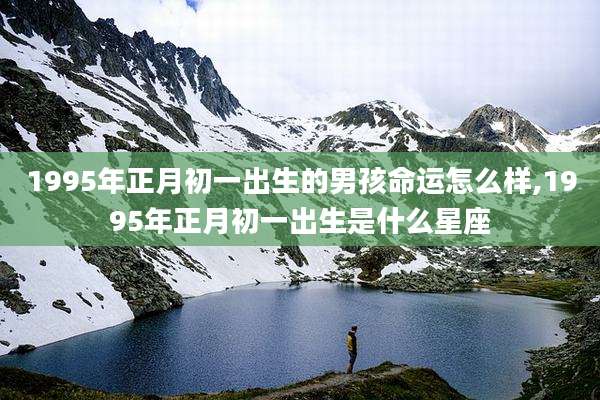 1995年正月初一出生的男孩命运怎么样,1995年正月初一出生是什么星座