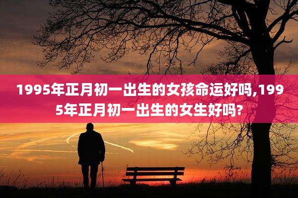 1995年正月初一出生的女孩命运好吗,1995年正月初一出生的女生好吗?