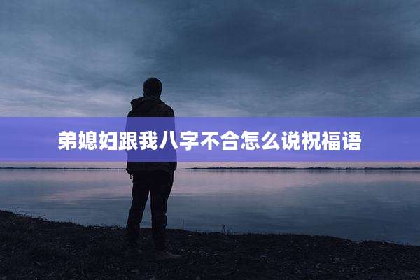 弟媳妇跟我八字不合怎么说祝福语