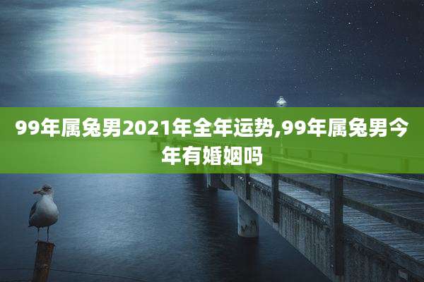 99年属兔男2021年全年运势,99年属兔男今年有婚姻吗