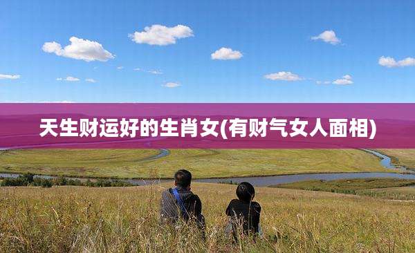 天生财运好的生肖女(有财气女人面相)