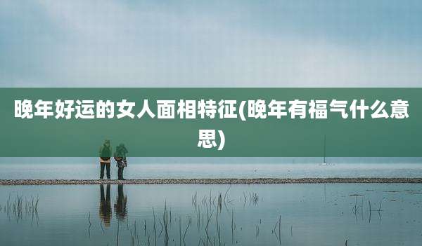 晚年好运的女人面相特征(晚年有福气什么意思)