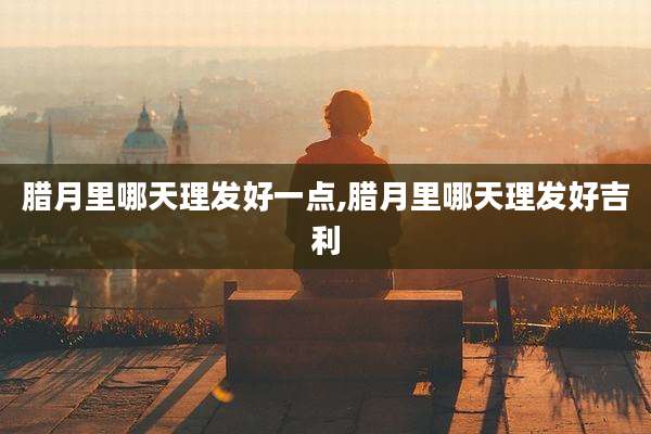 腊月里哪天理发好一点,腊月里哪天理发好吉利