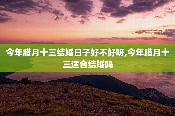今年腊月十三结婚日子好不好呀,今年腊月十三适合结婚吗