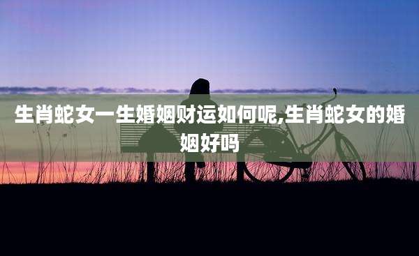 生肖蛇女一生婚姻财运如何呢,生肖蛇女的婚姻好吗