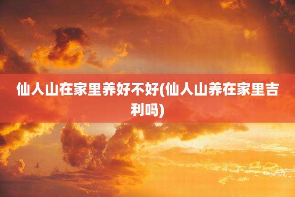 仙人山在家里养好不好(仙人山养在家里吉利吗)