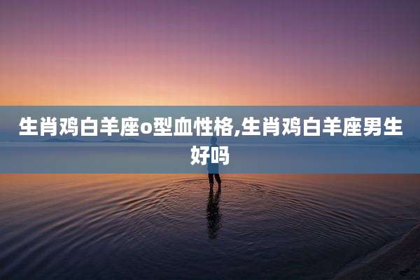 生肖鸡白羊座o型血性格,生肖鸡白羊座男生好吗