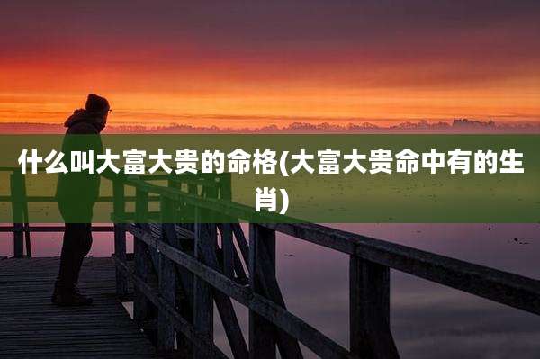 什么叫大富大贵的命格(大富大贵命中有的生肖)