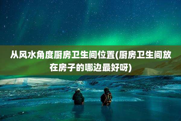 从风水角度厨房卫生间位置(厨房卫生间放在房子的哪边最好呀)