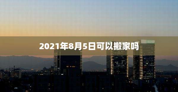 2021年8月5日可以搬家吗