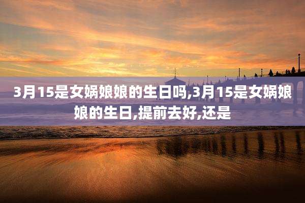 3月15是女娲娘娘的生日吗,3月15是女娲娘娘的生日,提前去好,还是