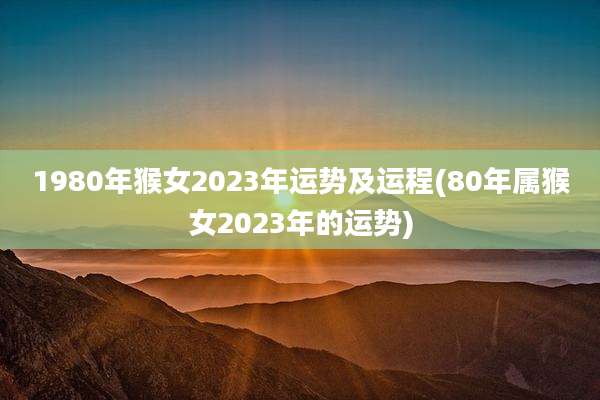 1980年猴女2023年运势及运程(80年属猴女2023年的运势)