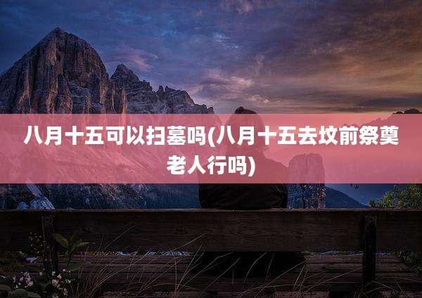 八月十五可以扫墓吗(八月十五去坟前祭奠老人行吗)