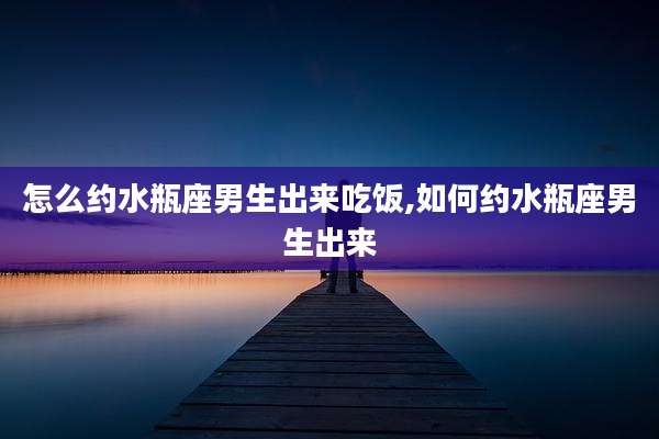 怎么约水瓶座男生出来吃饭,如何约水瓶座男生出来