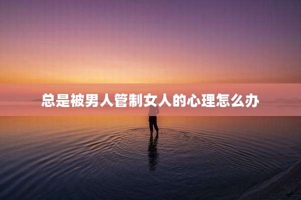 总是被男人管制女人的心理怎么办