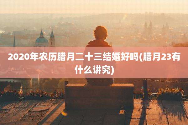 2020年农历腊月二十三结婚好吗(腊月23有什么讲究)