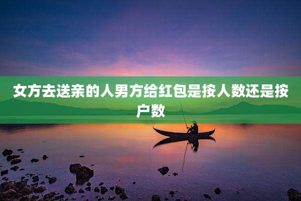 女方去送亲的人男方给红包是按人数还是按户数
