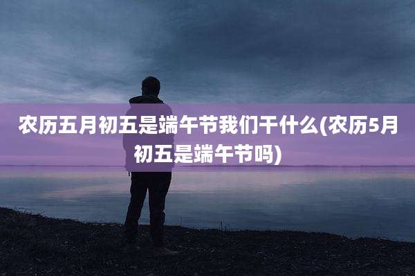 农历五月初五是端午节我们干什么(农历5月初五是端午节吗)