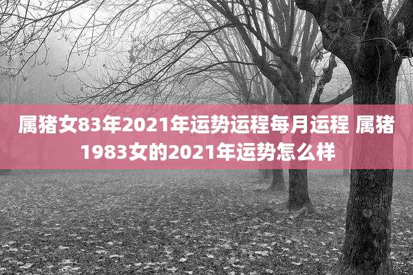 属猪女83年2021年运势运程每月运程 属猪1983女的2021年运势怎么样