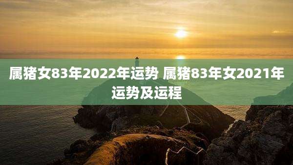 属猪女83年2022年运势 属猪83年女2021年运势及运程