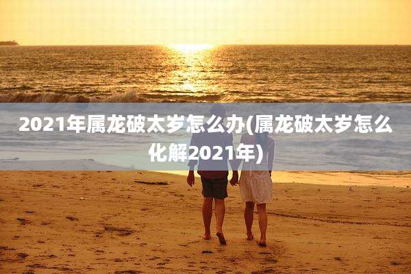 2021年属龙破太岁怎么办(属龙破太岁怎么化解2021年)